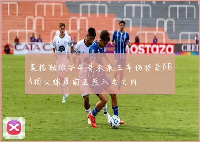莱格勒称字母哥未来三年仍将是NBA顶尖球员前五至八名之内