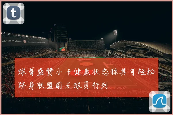 球哥盛赞小卡健康状态称其可轻松跻身联盟前五球员行列