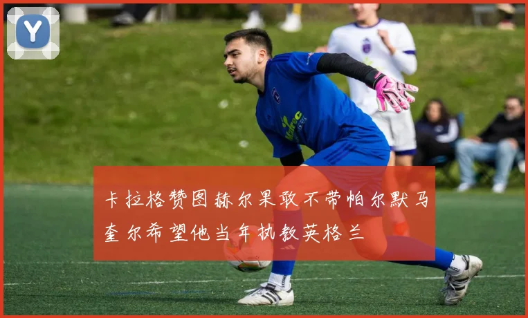 卡拉格赞图赫尔果敢不带帕尔默马奎尔希望他当年执教英格兰