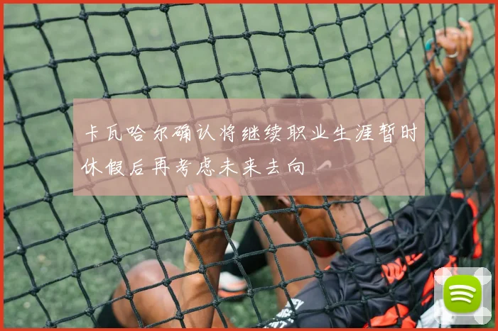 卡瓦哈尔确认将继续职业生涯暂时休假后再考虑未来去向