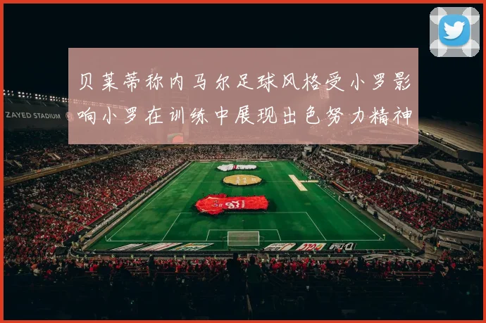 贝莱蒂称内马尔足球风格受小罗影响小罗在训练中展现出色努力精神