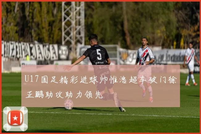 U17国足精彩进球帅惟浩超车破门徐正鹏助攻助力领先