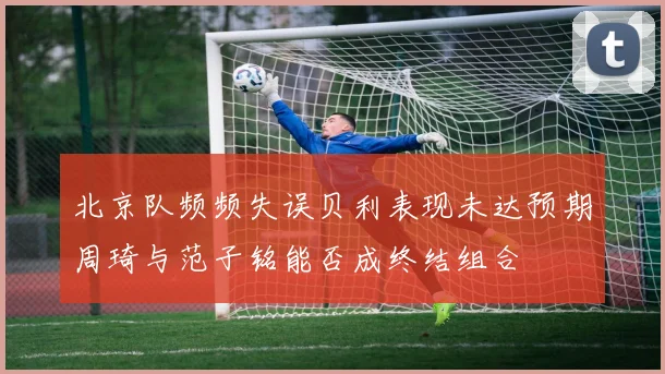 北京队频频失误贝利表现未达预期周琦与范子铭能否成终结组合