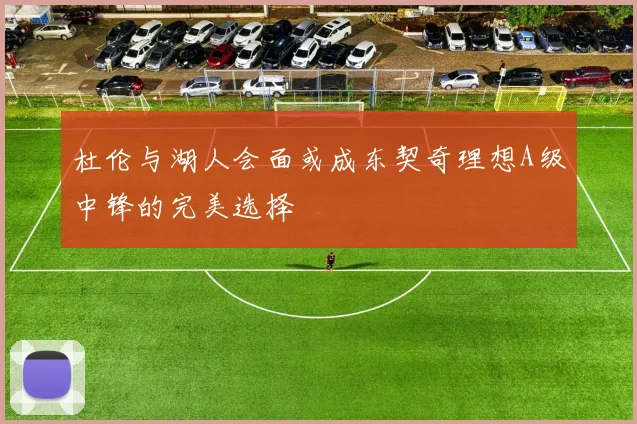 杜伦与湖人会面或成东契奇理想A级中锋的完美选择