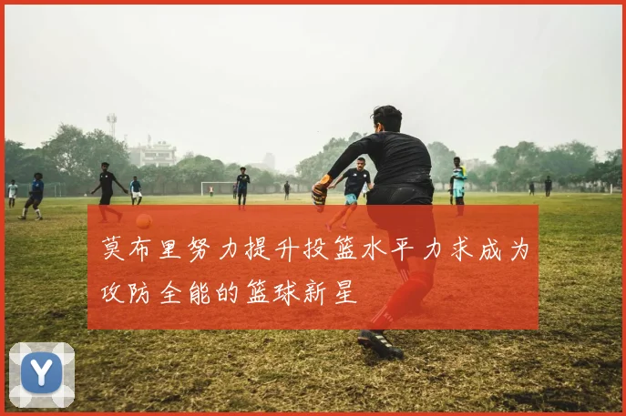 莫布里努力提升投篮水平力求成为攻防全能的篮球新星