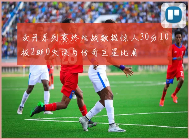 麦丹系列赛终结战数据惊人30分10板2断0失误与传奇巨星比肩