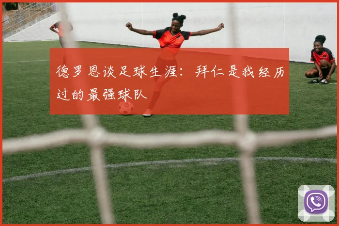 德罗恩谈足球生涯：拜仁是我经历过的最强球队