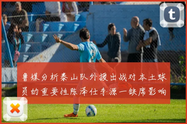 鲁媒分析泰山队外援出战对本土球员的重要性陈泽仕李源一缺席影响显著