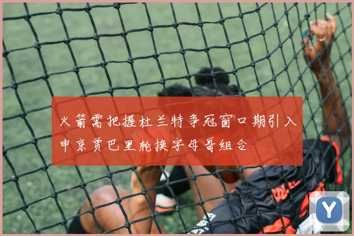 火箭需把握杜兰特争冠窗口期引入申京贾巴里轮换字母哥组合