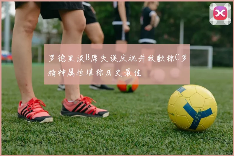 罗德里谈B席失误庆祝并致歉称C罗精神属性堪称历史最佳
