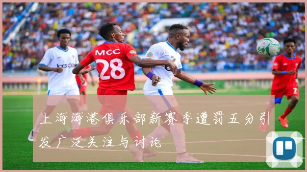上海海港俱乐部新赛季遭罚五分引发广泛关注与讨论