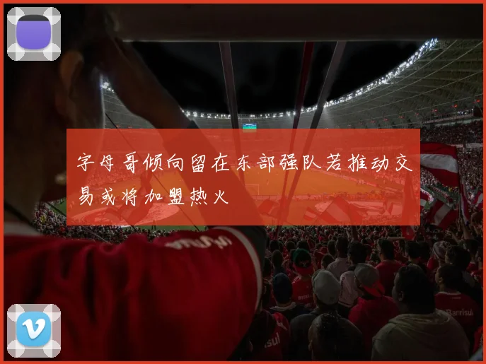 字母哥倾向留在东部强队若推动交易或将加盟热火