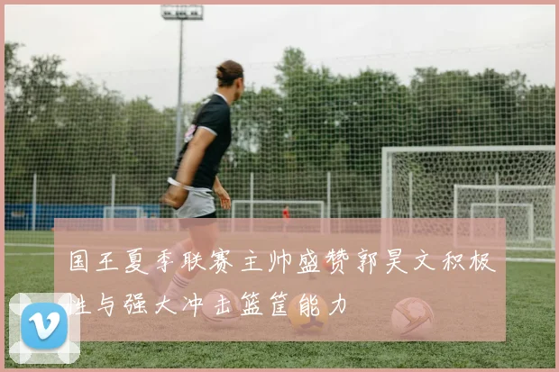 国王夏季联赛主帅盛赞郭昊文积极性与强大冲击篮筐能力