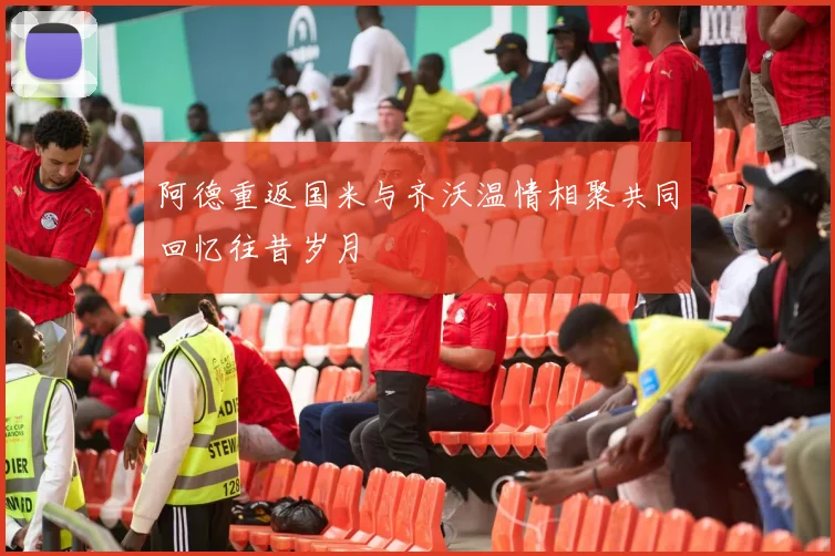 阿德重返国米与齐沃温情相聚共同回忆往昔岁月