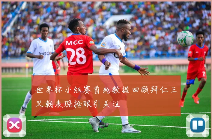 世界杯小组赛首轮数据回顾拜仁三叉戟表现抢眼引关注
