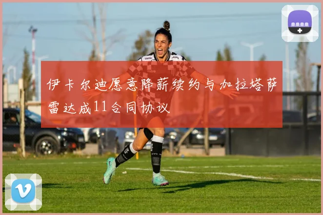 伊卡尔迪愿意降薪续约与加拉塔萨雷达成11合同协议