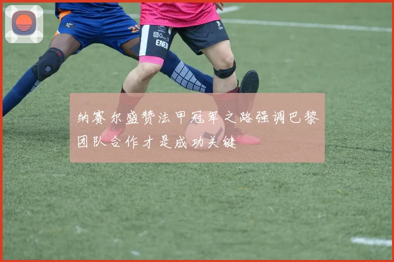 纳赛尔盛赞法甲冠军之路强调巴黎团队合作才是成功关键