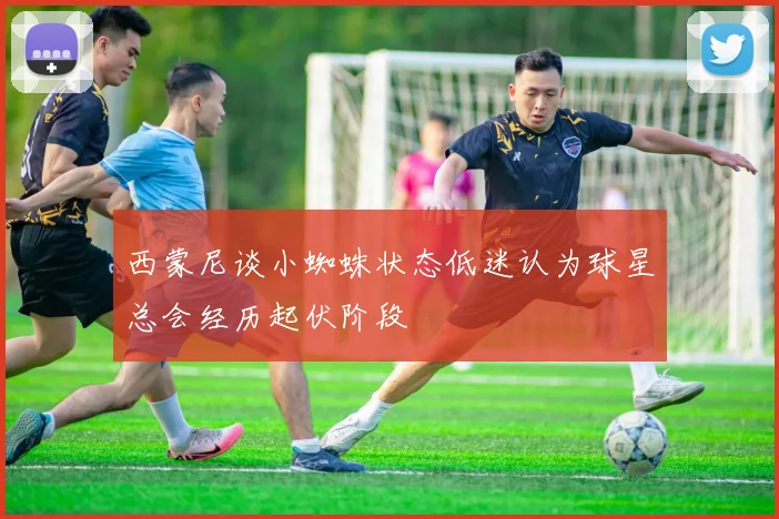 西蒙尼谈小蜘蛛状态低迷认为球星总会经历起伏阶段