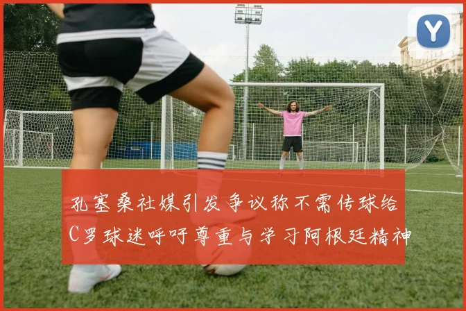 孔塞桑社媒引发争议称不需传球给C罗球迷呼吁尊重与学习阿根廷精神