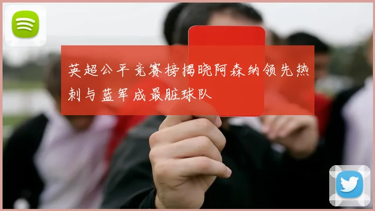 英超公平竞赛榜揭晓阿森纳领先热刺与蓝军成最脏球队