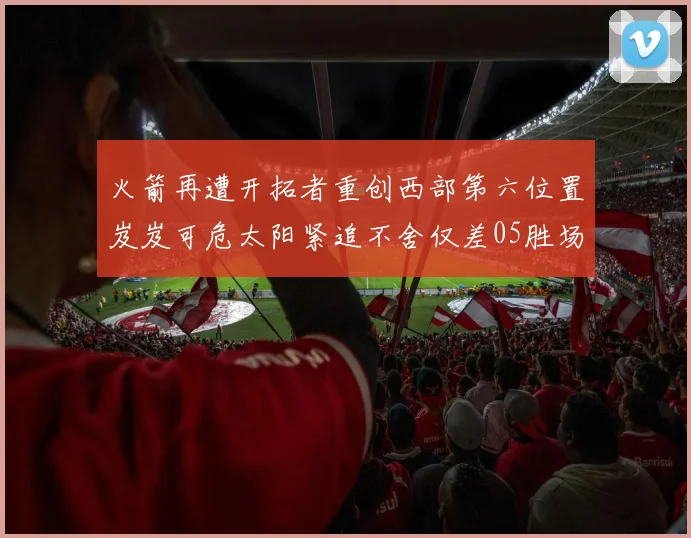 火箭再遭开拓者重创西部第六位置岌岌可危太阳紧追不舍仅差05胜场