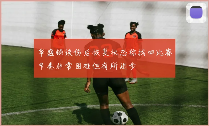 华盛顿谈伤后恢复状态称找回比赛节奏非常困难但有所进步