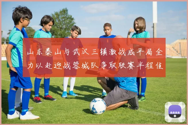 山东泰山与武汉三镇激战成平局全力以赴迎战蓉城队争取联赛半程佳绩
