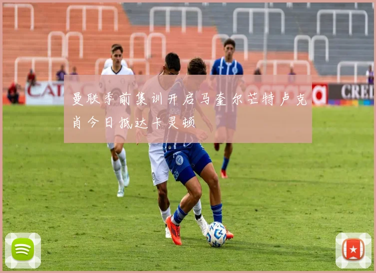 曼联季前集训开启马奎尔芒特卢克肖今日抵达卡灵顿